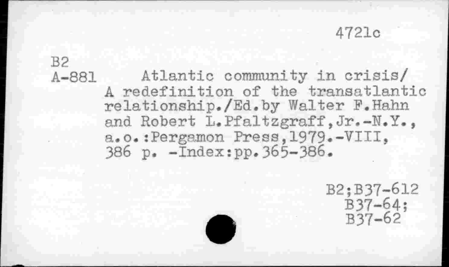 ﻿4721c
B2
A-881
Atlantic community in crisis/ A redefinition of the transatlantic relationship./Ed.by Walter P.Hahn and Robert L.Pfaltzgraff,Jr.-N.Y., a.o.:Pergamon Press,1979.-VIII, 386 p. -Index:pp.365-386.
B2;B37-612
B37-64;
B37-62